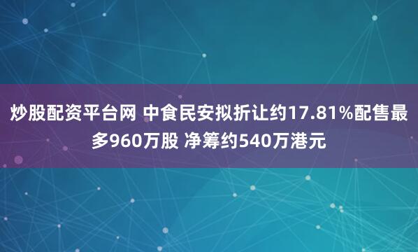炒股配资平台网 中食民安拟折让约17.81%配售最多960万股 净筹约540万港元