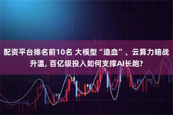 配资平台排名前10名 大模型“造血”、云算力暗战升温, 百亿级投入如何支撑AI长跑?