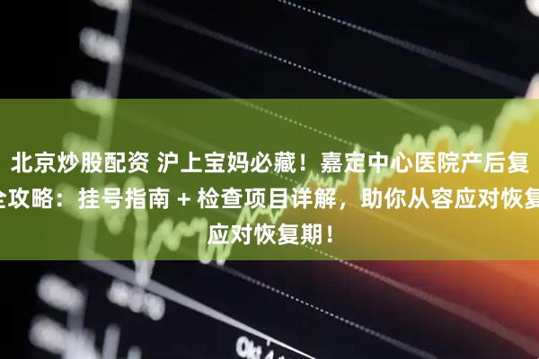 北京炒股配资 沪上宝妈必藏！嘉定中心医院产后复查全攻略：挂号指南 + 检查项目详解，助你从容应对恢复期！