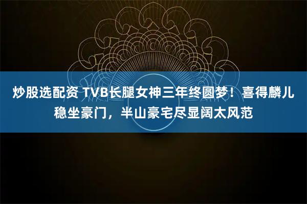 炒股选配资 TVB长腿女神三年终圆梦！喜得麟儿稳坐豪门，半山豪宅尽显阔太风范