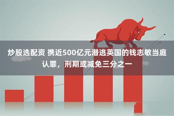 炒股选配资 携近500亿元潜逃英国的钱志敏当庭认罪，刑期或减免三分之一