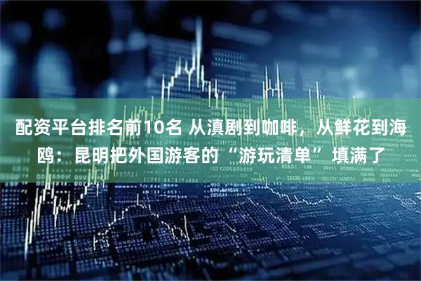 配资平台排名前10名 从滇剧到咖啡,从鲜花到海鸥:昆明把外国游客的 “游玩清单” 填满了