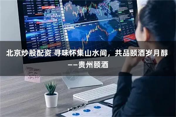 北京炒股配资 寻味怀集山水间，共品颐酒岁月醇 ——贵州颐酒