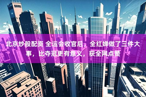 北京炒股配资 全运会收官后，全红婵做了三件大事，比夺冠更有意义，获全网点赞