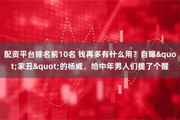 配资平台排名前10名 钱再多有什么用？自曝"家丑"的杨威，给中年男人们提了个醒