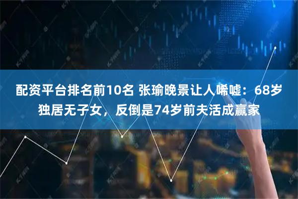 配资平台排名前10名 张瑜晚景让人唏嘘：68岁独居无子女，反倒是74岁前夫活成赢家