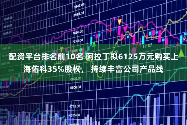 配资平台排名前10名 阿拉丁拟6125万元购买上海佑科35%股权， 持续丰富公司产品线