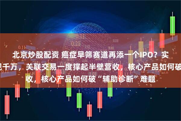 北京炒股配资 癌症早筛赛道再添一个IPO？实控人上市前夜套现千万，关联交易一度撑起半壁营收，核心产品如何破“辅助诊断”难题