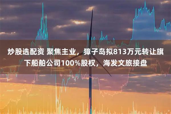 炒股选配资 聚焦主业,獐子岛拟813万元转让旗下船舶公司100%股权,海发文旅接盘