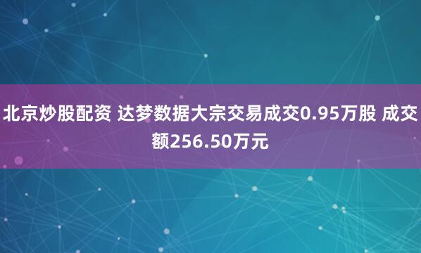 北京炒股配资 达梦数据大宗交易成交0.95万股 成交额256.50万元