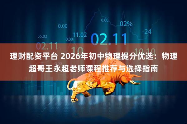 理财配资平台 2026年初中物理提分优选：物理超哥王永超老师课程推荐与选择指南