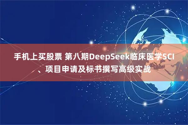 手机上买股票 第八期DeepSeek临床医学SCI、项目申请及标书撰写高级实战