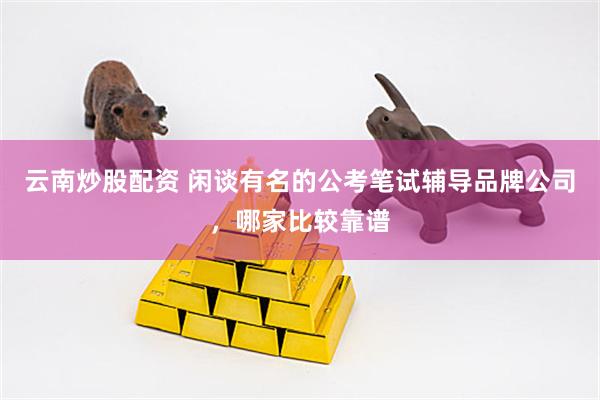 云南炒股配资 闲谈有名的公考笔试辅导品牌公司,哪家比较靠谱
