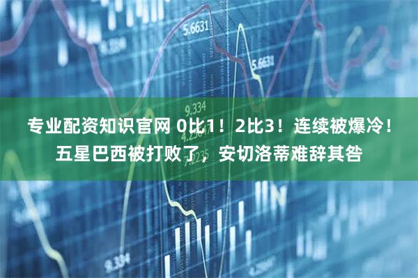 专业配资知识官网 0比1！2比3！连续被爆冷！五星巴西被打败了，安切洛蒂难辞其咎