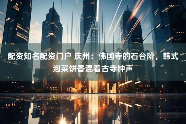 配资知名配资门户 庆州：佛国寺的石台阶，韩式泡菜饼香混着古寺钟声