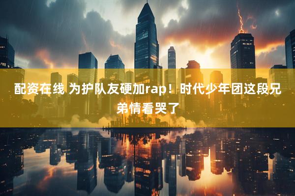 配资在线 为护队友硬加rap！时代少年团这段兄弟情看哭了