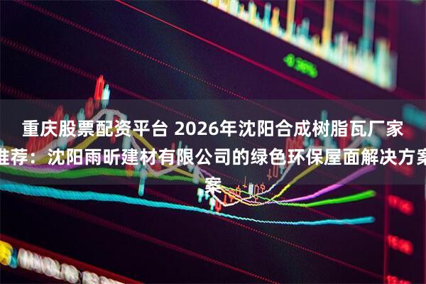 重庆股票配资平台 2026年沈阳合成树脂瓦厂家推荐：沈阳雨昕建材有限公司的绿色环保屋面解决方案