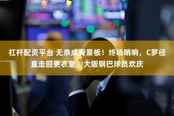 杠杆配资平台 无奈成背景板！终场哨响，C罗径直走回更衣室，大阪钢巴球员欢庆