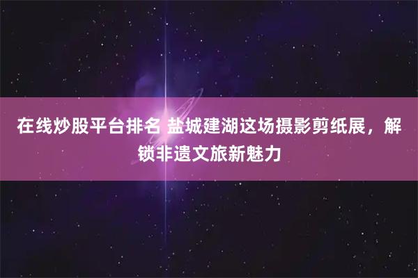 在线炒股平台排名 盐城建湖这场摄影剪纸展，解锁非遗文旅新魅力