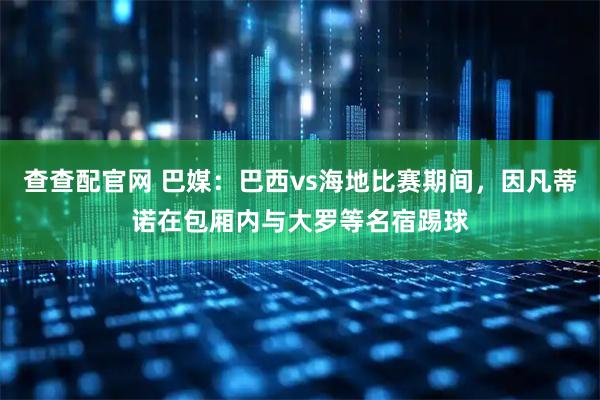 查查配官网 巴媒：巴西vs海地比赛期间，因凡蒂诺在包厢内与大罗等名宿踢球