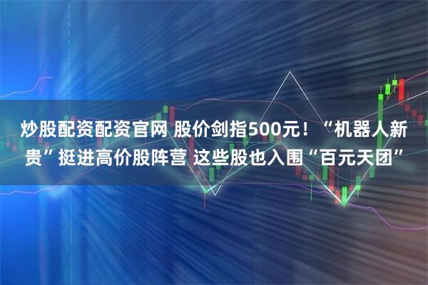 炒股配资配资官网 股价剑指500元！“机器人新贵”挺进高价股阵营 这些股也入围“百元天团”