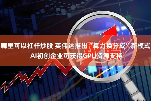 哪里可以杠杆炒股 英伟达推出“算力换分成”新模式 AI初创企业可获得GPU资源支持