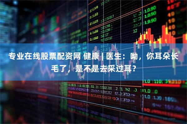 专业在线股票配资网 健康 | 医生：呦，你耳朵长毛了，是不是去采过耳？