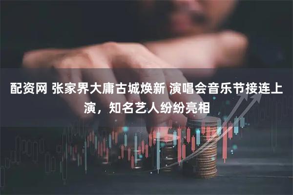 配资网 张家界大庸古城焕新 演唱会音乐节接连上演，知名艺人纷纷亮相