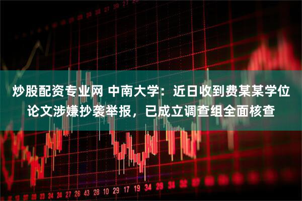 炒股配资专业网 中南大学：近日收到费某某学位论文涉嫌抄袭举报，已成立调查组全面核查