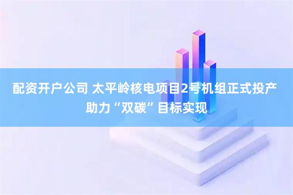 配资开户公司 太平岭核电项目2号机组正式投产 助力“双碳”目标实现