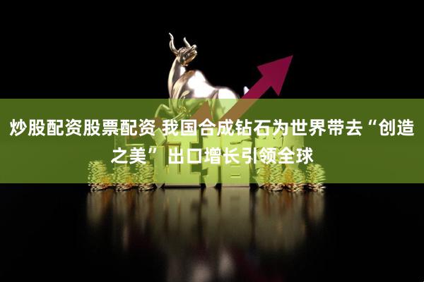 炒股配资股票配资 我国合成钻石为世界带去“创造之美” 出口增长引领全球