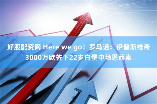 好股配资网 Here we go！罗马诺：伊普斯维奇3000万欧签下22岁白堡中场恩西索