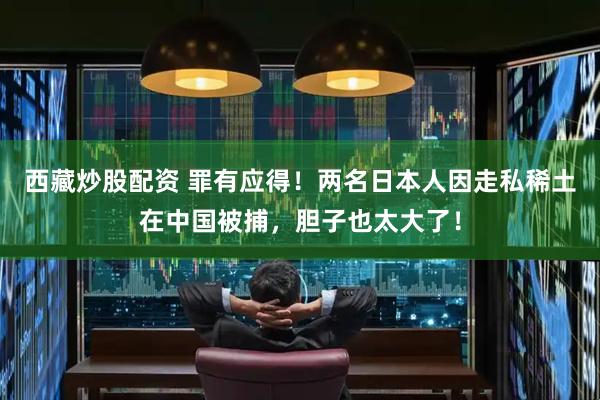西藏炒股配资 罪有应得！两名日本人因走私稀土在中国被捕，胆子也太大了！