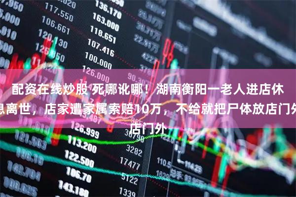 配资在线炒股 死哪讹哪！湖南衡阳一老人进店休息离世，店家遭家属索赔10万，不给就把尸体放店门外