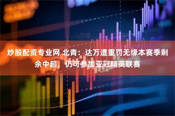炒股配资专业网 北青：达万遭重罚无缘本赛季剩余中超，仍可参加亚冠精英联赛