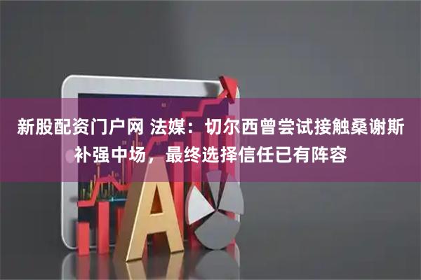 新股配资门户网 法媒：切尔西曾尝试接触桑谢斯补强中场，最终选择信任已有阵容