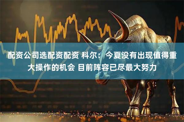 配资公司选配资配资 科尔：今夏没有出现值得重大操作的机会 目前阵容已尽最大努力