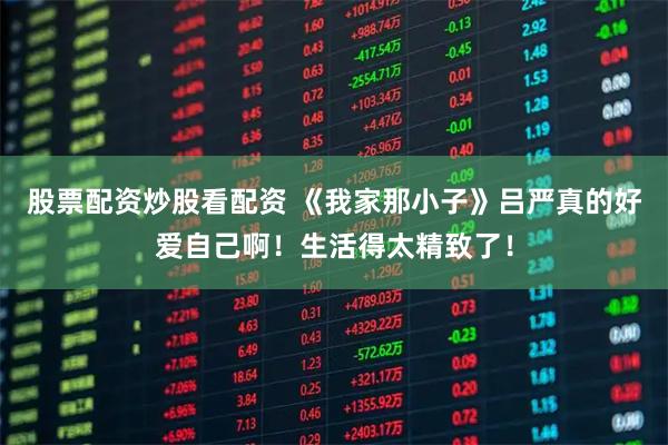 股票配资炒股看配资 《我家那小子》吕严真的好爱自己啊！生活得太精致了！