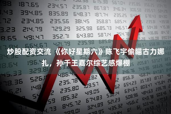 炒股配资交流 《你好星期六》陈飞宇偷瞄古力娜扎，孙千王嘉尔综艺感爆棚
